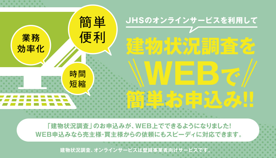 JHSのオンラインサービスを利用して建物状況調査をWEBで簡単お申込み!!「建物状況調査」のお申込みが、WEB上でできるようになりました!WEB申込みなら売主様・買主様からの依頼にもスピーディに対応できます。建物状況調査、オンラインサービスは登録事業者向けサービスです。