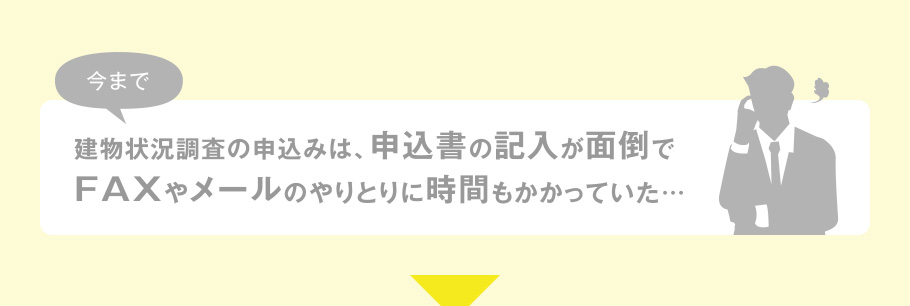 今まで建物状況調査の申込みは、申込書の記入が面倒でFAXやメールのやりとりに時間もかかっていた…