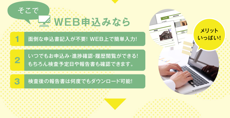 そこでWEB申込みなら 1.面倒な申込書記入が不要! WEB上で簡単入力! 2.いつでもお申込み・進捗確認・履歴閲覧ができる!もちろん検査予定日や報告書も確認できます。 3.検査後の報告書は何度でもダウンロード可能!