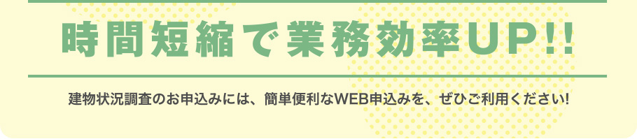 時間短縮で業務効率UP!!建物状況調査のお申込みには、簡単便利なWEB申込みを、ぜひご利用ください!