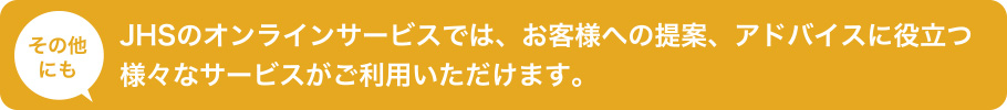 その他にもJHSのオンラインサービスでは、お客様への提案、アドバイスに役立つ様々なサービスがご利用いただけます。