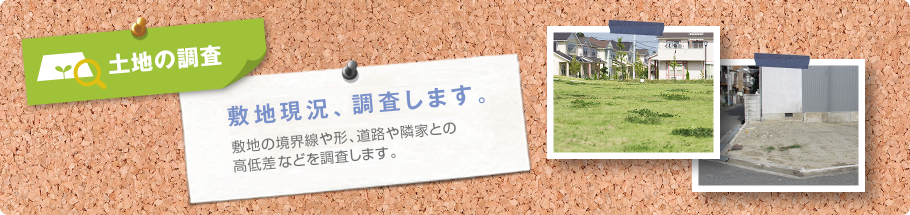 土地の検査 敷地現況、調査します。敷地の境界線や形、道路や隣家との高低差などを調査します。